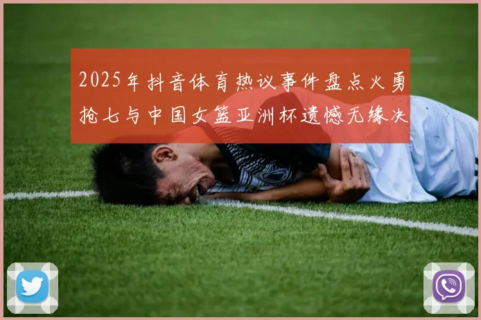 2025年抖音体育热议事件盘点火勇抢七与中国女篮亚洲杯遗憾无缘决赛