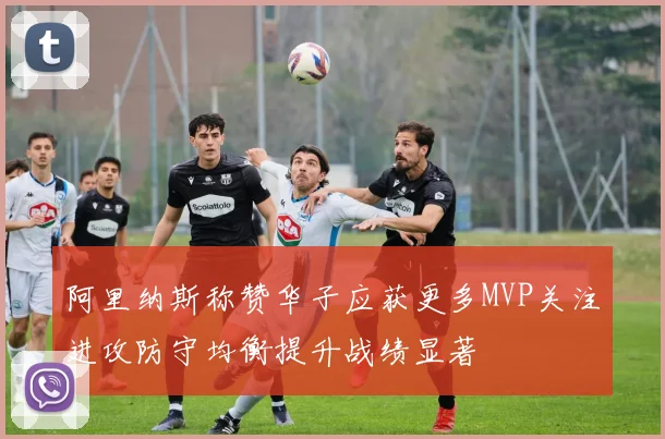 阿里纳斯称赞华子应获更多MVP关注进攻防守均衡提升战绩显著