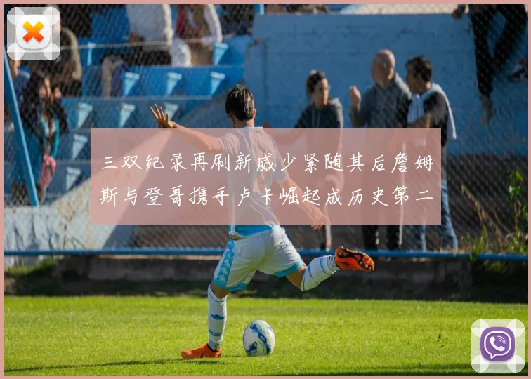三双纪录再刷新威少紧随其后詹姆斯与登哥携手卢卡崛起成历史第二