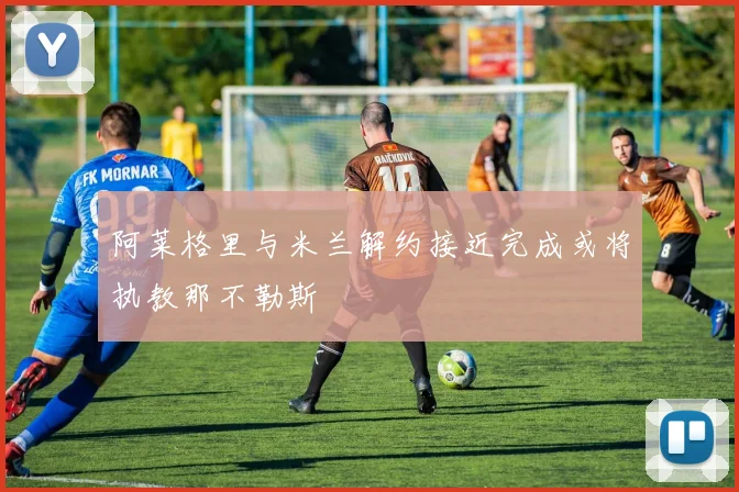 阿莱格里与米兰解约接近完成或将执教那不勒斯
