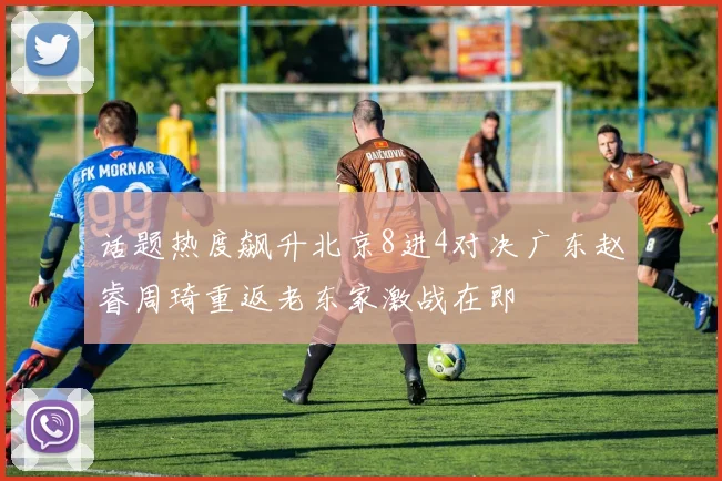 话题热度飙升北京8进4对决广东赵睿周琦重返老东家激战在即