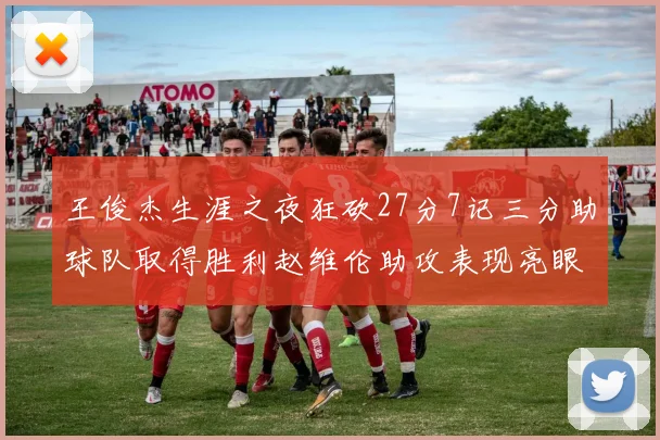 王俊杰生涯之夜狂砍27分7记三分助球队取得胜利赵维伦助攻表现亮眼