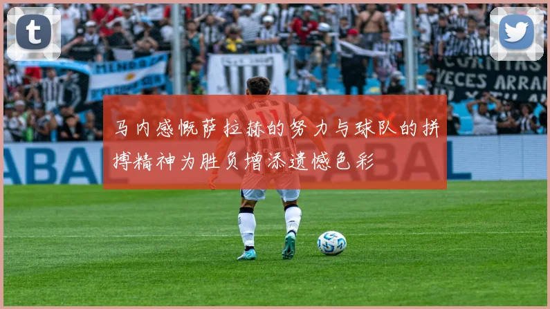 马内感慨萨拉赫的努力与球队的拼搏精神为胜负增添遗憾色彩
