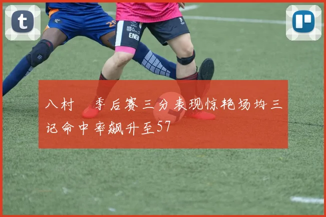 八村塁季后赛三分表现惊艳场均三记命中率飙升至57