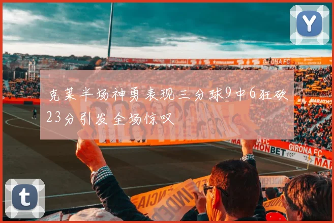 克莱半场神勇表现三分球9中6狂砍23分引发全场惊叹