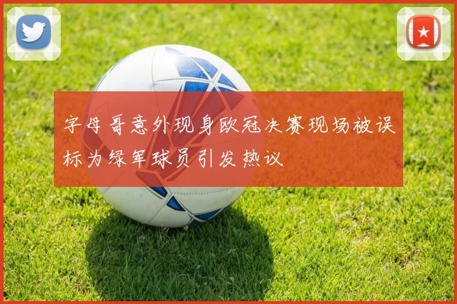 字母哥意外现身欧冠决赛现场被误标为绿军球员引发热议
