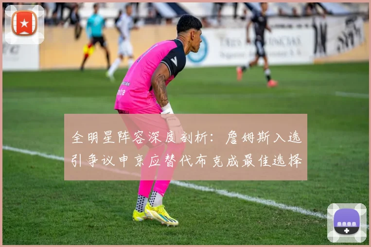 全明星阵容深度剖析：詹姆斯入选引争议申京应替代布克成最佳选择
