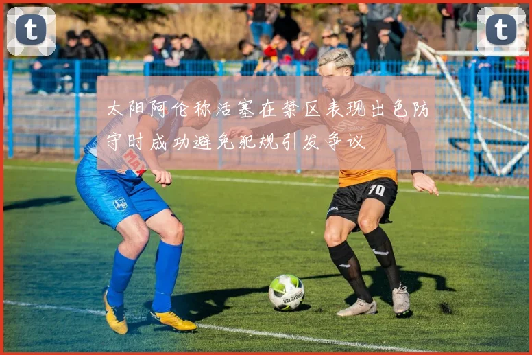 太阳阿伦称活塞在禁区表现出色防守时成功避免犯规引发争议