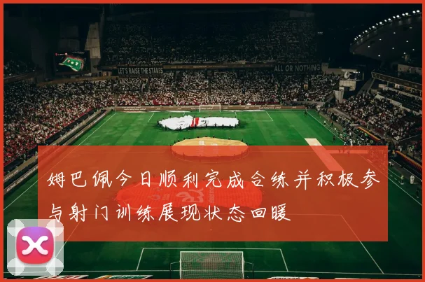 姆巴佩今日顺利完成合练并积极参与射门训练展现状态回暖
