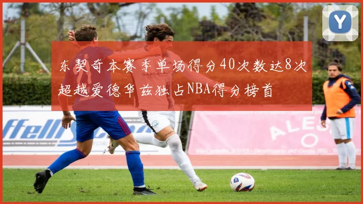 东契奇本赛季单场得分40次数达8次超越爱德华兹独占NBA得分榜首