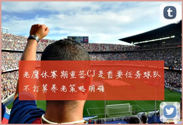 老鹰休赛期重签CJ是首要任务球队不打算养老策略明确