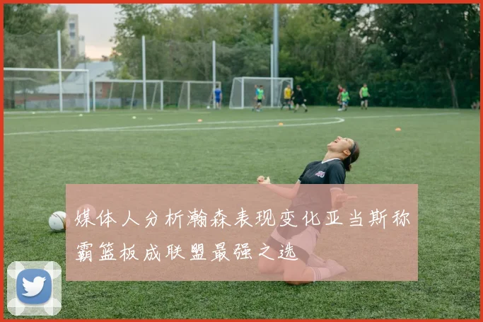 媒体人分析瀚森表现变化亚当斯称霸篮板成联盟最强之选