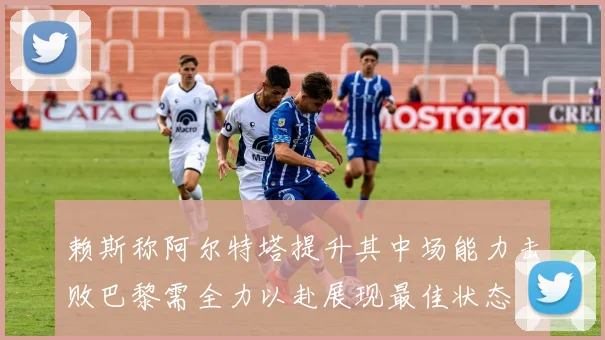 赖斯称阿尔特塔提升其中场能力击败巴黎需全力以赴展现最佳状态