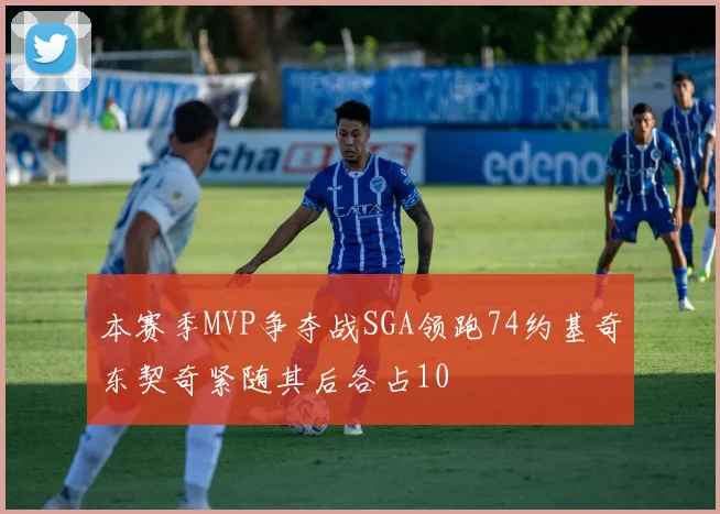 本赛季MVP争夺战SGA领跑74约基奇东契奇紧随其后各占10