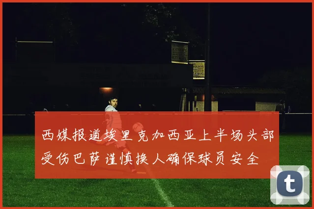 西媒报道埃里克加西亚上半场头部受伤巴萨谨慎换人确保球员安全