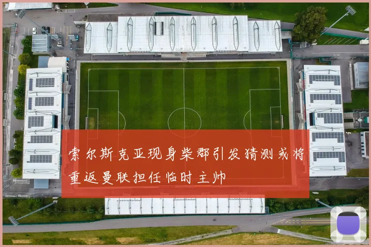 索尔斯克亚现身柴郡引发猜测或将重返曼联担任临时主帅